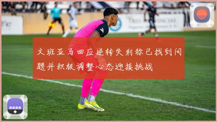 文班亚马回应逆转失利称已找到问题并积极调整心态迎接挑战