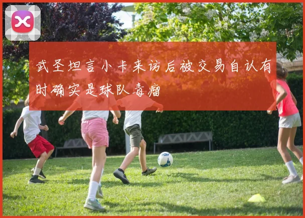 武圣坦言小卡来访后被交易自认有时确实是球队毒瘤