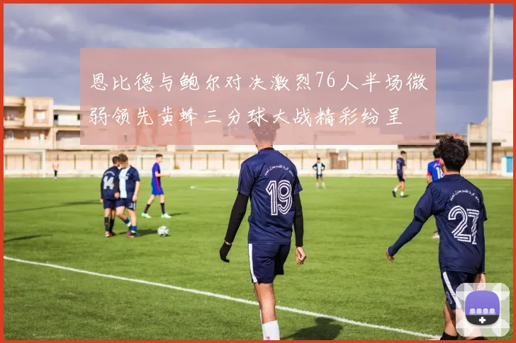 恩比德与鲍尔对决激烈76人半场微弱领先黄蜂三分球大战精彩纷呈