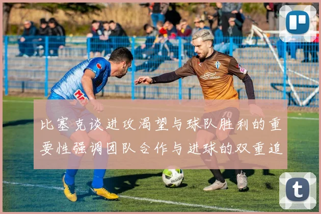 比塞克谈进攻渴望与球队胜利的重要性强调团队合作与进球的双重追求