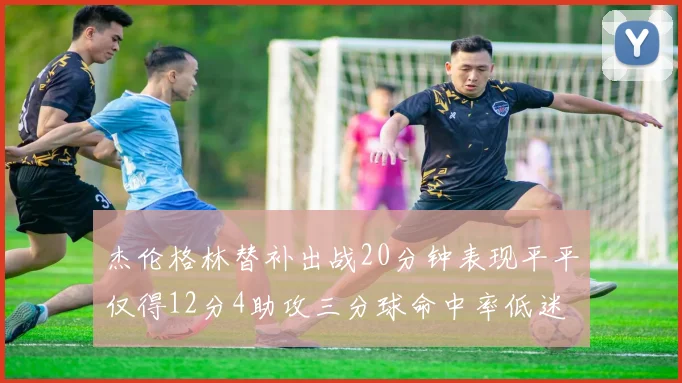 杰伦格林替补出战20分钟表现平平仅得12分4助攻三分球命中率低迷