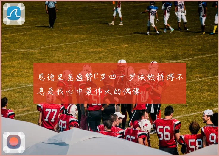 恩德里克盛赞C罗四十岁依然拼搏不息是我心中最伟大的偶像
