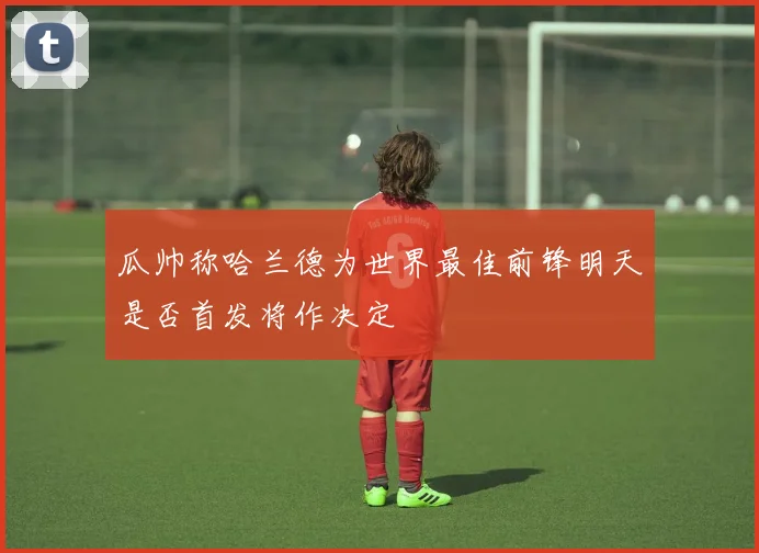 瓜帅称哈兰德为世界最佳前锋明天是否首发将作决定