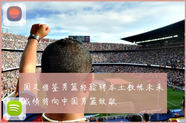 国足借鉴男篮经验聘本土教练未来成绩将向中国男篮致敬