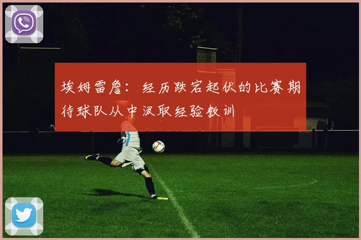 埃姆雷詹：经历跌宕起伏的比赛期待球队从中汲取经验教训