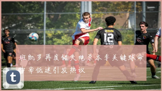 班凯罗再度错失绝杀本季关键球命中率低迷引发热议