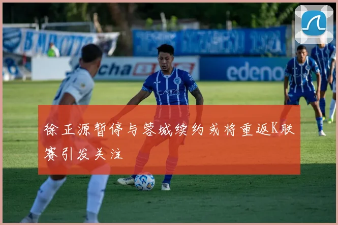 徐正源暂停与蓉城续约或将重返K联赛引发关注