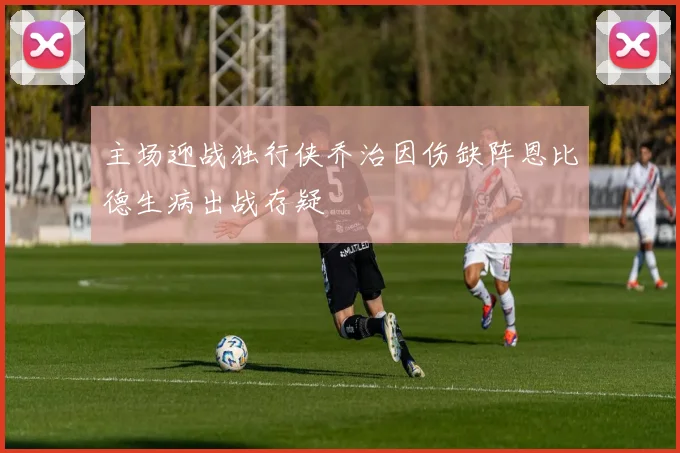 主场迎战独行侠乔治因伤缺阵恩比德生病出战存疑