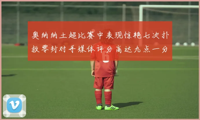 奥纳纳土超比赛中表现惊艳七次扑救零封对手媒体评分高达九点一分