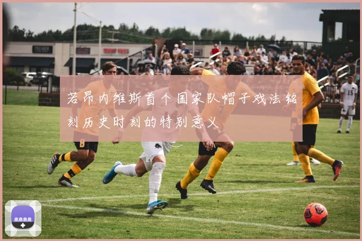 若昂内维斯首个国家队帽子戏法铭刻历史时刻的特别意义