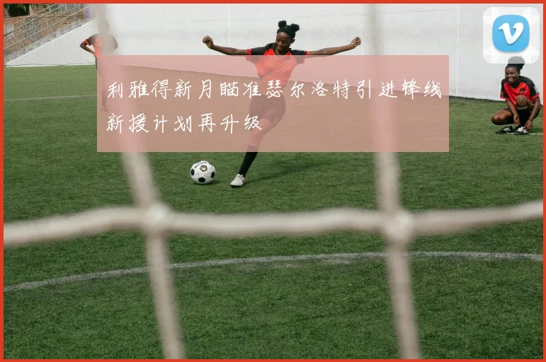利雅得新月瞄准瑟尔洛特引进锋线新援计划再升级
