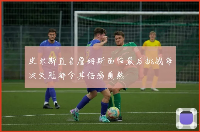 皮尔斯直言詹姆斯面临最后挑战每次失冠都令其倍感煎熬