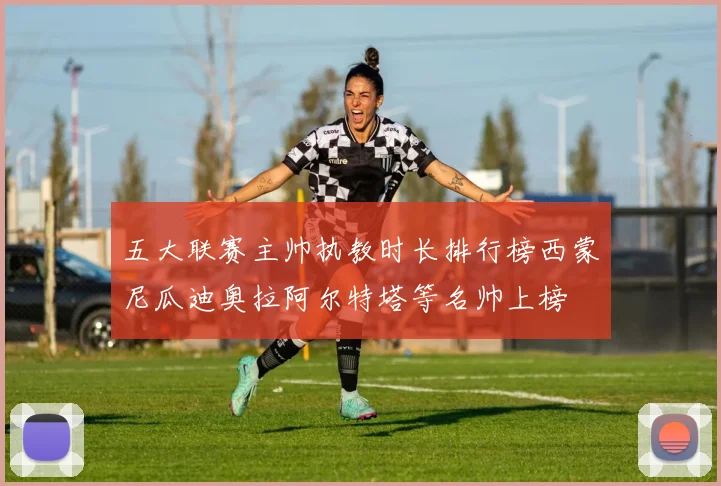 五大联赛主帅执教时长排行榜西蒙尼瓜迪奥拉阿尔特塔等名帅上榜