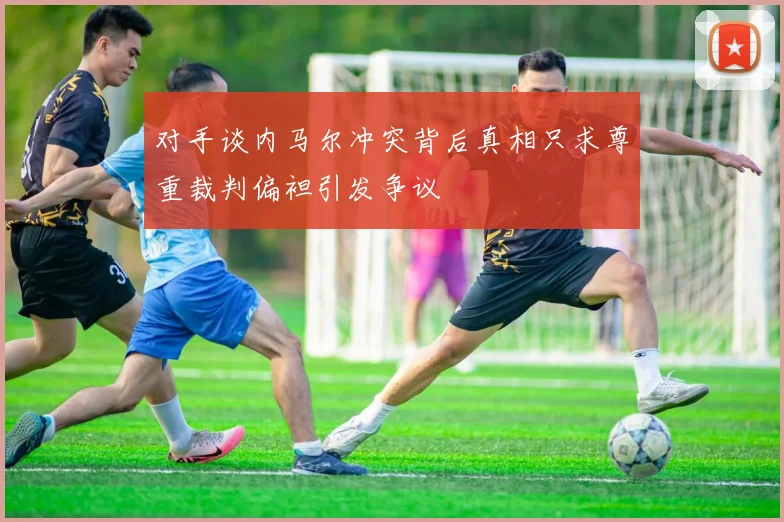 对手谈内马尔冲突背后真相只求尊重裁判偏袒引发争议