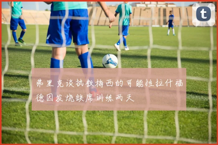 弗里克谈执教梅西的可能性拉什福德因发烧缺席训练两天