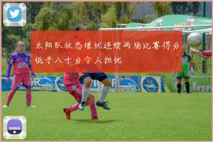 太阳队状态堪忧连续两场比赛得分低于八十分令人担忧