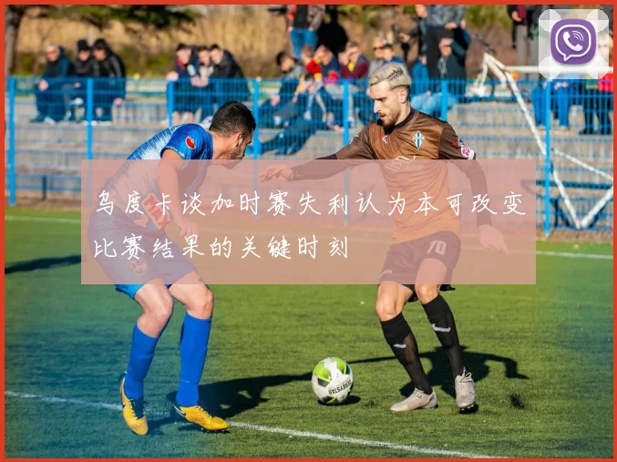 乌度卡谈加时赛失利认为本可改变比赛结果的关键时刻