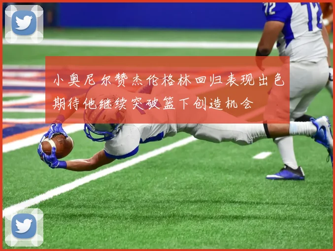 小奥尼尔赞杰伦格林回归表现出色期待他继续突破篮下创造机会