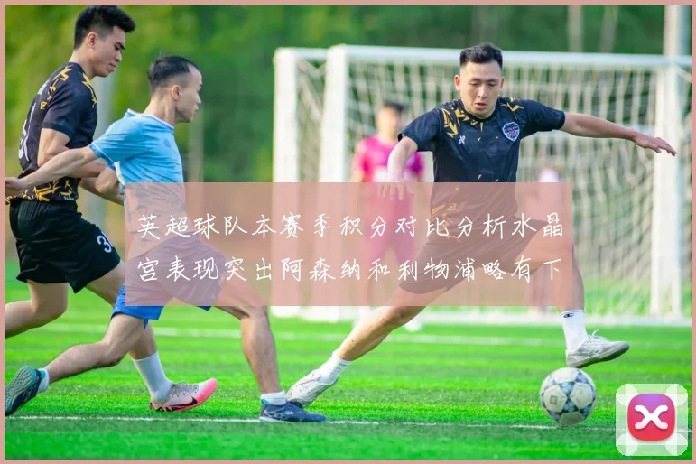 英超球队本赛季积分对比分析水晶宫表现突出阿森纳和利物浦略有下滑