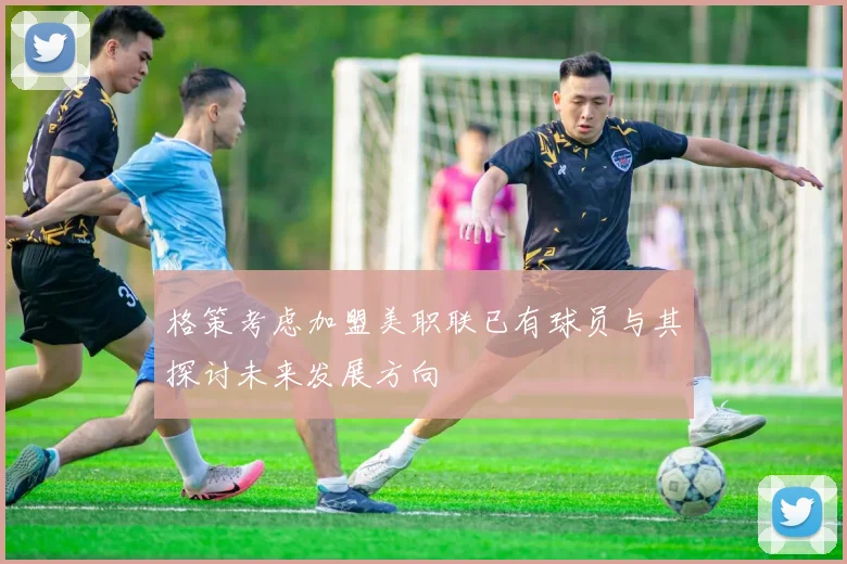 格策考虑加盟美职联已有球员与其探讨未来发展方向