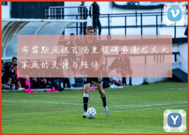 布雷默庆祝百场里程碑感谢尤文大家庭的支持与陪伴