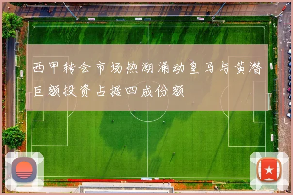 西甲转会市场热潮涌动皇马与黄潜巨额投资占据四成份额