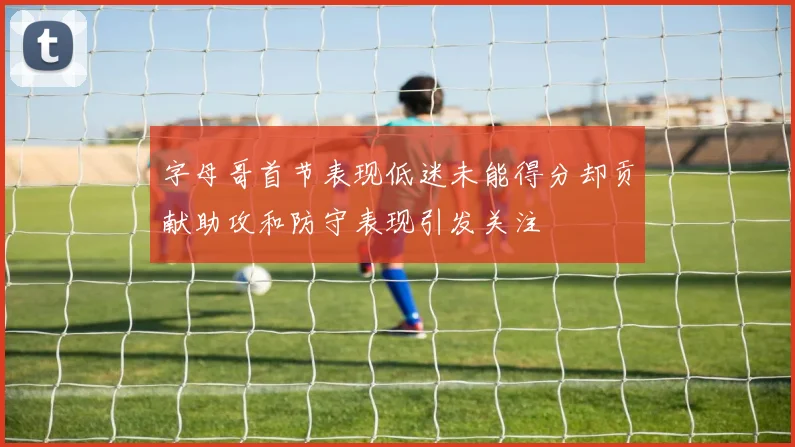 字母哥首节表现低迷未能得分却贡献助攻和防守表现引发关注