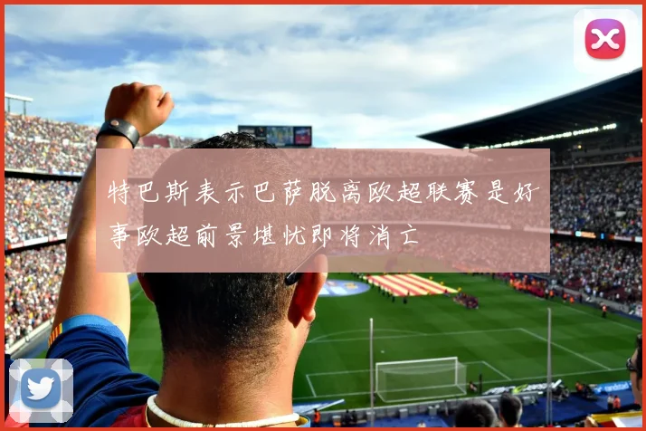 特巴斯表示巴萨脱离欧超联赛是好事欧超前景堪忧即将消亡