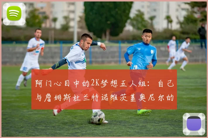 阿门心目中的2K梦想五人组：自己与詹姆斯杜兰特诺维茨基奥尼尔的传奇组合