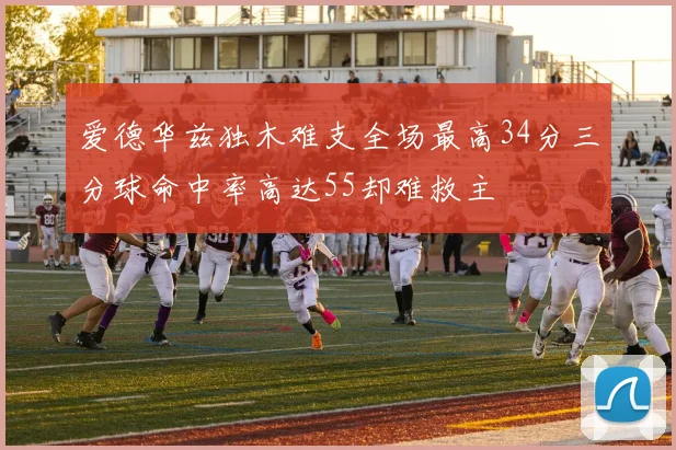 爱德华兹独木难支全场最高34分三分球命中率高达55却难救主