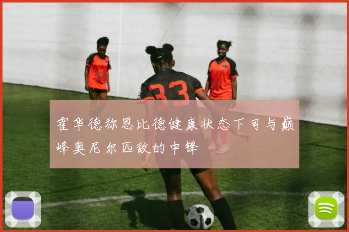 霍华德称恩比德健康状态下可与巅峰奥尼尔匹敌的中锋