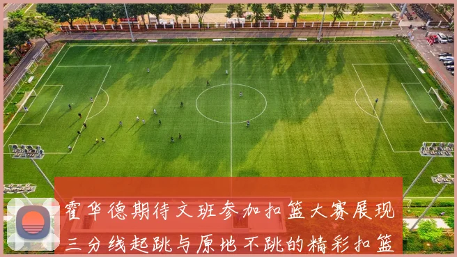 霍华德期待文班参加扣篮大赛展现三分线起跳与原地不跳的精彩扣篮技巧