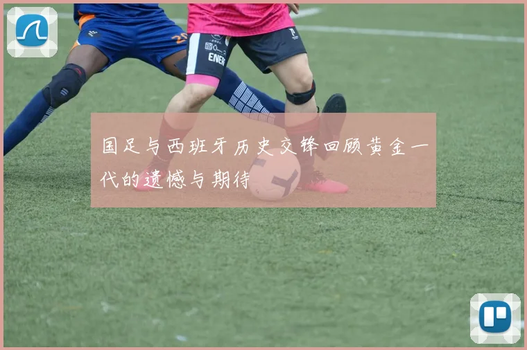 国足与西班牙历史交锋回顾黄金一代的遗憾与期待