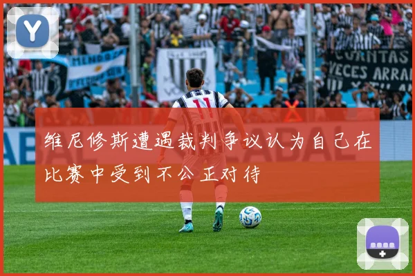 维尼修斯遭遇裁判争议认为自己在比赛中受到不公正对待