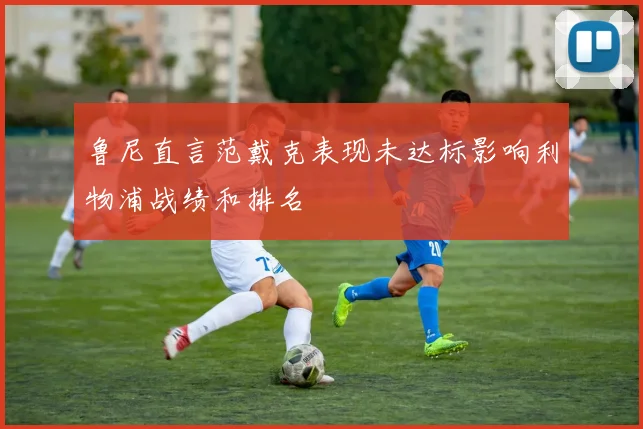鲁尼直言范戴克表现未达标影响利物浦战绩和排名