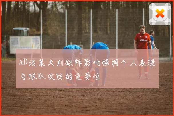 AD谈莱夫利缺阵影响强调个人表现与球队攻防的重要性