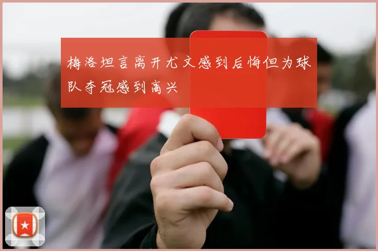 梅洛坦言离开尤文感到后悔但为球队夺冠感到高兴
